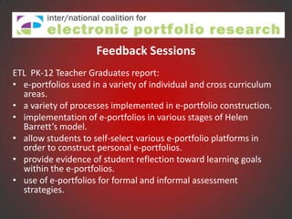 Feedback Sessions
ETL PK-12 Teacher Graduates report:
• e-portfolios used in a variety of individual and cross curriculum
  areas.
• a variety of processes implemented in e-portfolio construction.
• implementation of e-portfolios in various stages of Helen
  Barrett’s model.
• allow students to self-select various e-portfolio platforms in
  order to construct personal e-portfolios.
• provide evidence of student reflection toward learning goals
  within the e-portfolios.
• use of e-portfolios for formal and informal assessment
  strategies.
 