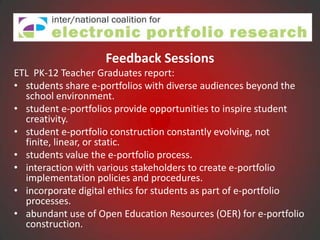 Feedback Sessions
ETL PK-12 Teacher Graduates report:
• students share e-portfolios with diverse audiences beyond the
  school environment.
• student e-portfolios provide opportunities to inspire student
  creativity.
• student e-portfolio construction constantly evolving, not
  finite, linear, or static.
• students value the e-portfolio process.
• interaction with various stakeholders to create e-portfolio
  implementation policies and procedures.
• incorporate digital ethics for students as part of e-portfolio
  processes.
• abundant use of Open Education Resources (OER) for e-portfolio
  construction.
 