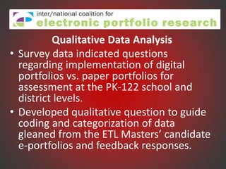 Qualitative Data Analysis
• Survey data indicated questions
  regarding implementation of digital
  portfolios vs. paper portfolios for
  assessment at the PK-122 school and
  district levels.
• Developed qualitative question to guide
  coding and categorization of data
  gleaned from the ETL Masters’ candidate
  e-portfolios and feedback responses.
 