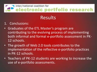 Results
1. Conclusions:
• Graduates of the ETL Master’s program are
  contributing to the evolving process of implementing
  both informal and formal e-portfolio assessment in PK-
  12 schools.
• The growth of Web 2.0 tools contributes to the
  implementation of the reflective e-portfolio practices
  in PK-12 schools.
• Teachers of PK-12 students are working to increase the
  use of e-portfolio assessments.
 