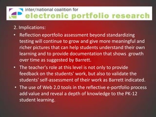 2. Implications:
• Reflection eportfolio assessment beyond standardizing
    testing will continue to grow and give more meaningful and
    richer pictures that can help students understand their own
    learning and to provide documentation that shows growth
    over time as suggested by Barrett.
• The teacher's role at this level is not only to provide
    feedback on the students' work, but also to validate the
    students' self-assessment of their work as Barrett indicated.
 • The use of Web 2.0 tools in the reflective e-portfolio process
    add value and reveal a depth of knowledge to the PK-12
    student learning.
 