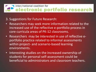 3. Suggestions for Future Research:
• Researchers may seek more information related to the
   increased use of the reflective e-portfolio process in
   core curricula areas of PK-12 classrooms.
• Researchers may be interested in use of reflective e-
   portfolio practice related to informal assessments
   within project- and scenario-based learning
   environments.
• Interesting studies on the increased ownership of
   students for personal self-assessment could be
   beneficial to administrators and classroom teachers.
 