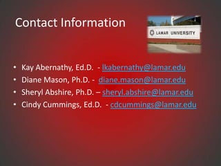 Contact Information


•   Kay Abernathy, Ed.D. - lkabernathy@lamar.edu
•   Diane Mason, Ph.D. - diane.mason@lamar.edu
•   Sheryl Abshire, Ph.D. – sheryl.abshire@lamar.edu
•   Cindy Cummings, Ed.D. - cdcummings@lamar.edu
 