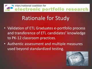 Rationale for Study
• Validation of ETL Graduates e-portfolio process
  and transference of ETL candidates’ knowledge
  to PK-12 classroom practices.
• Authentic assessment and multiple measures
  used beyond standardized testing.
 