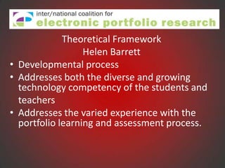Theoretical Framework
                  Helen Barrett
• Developmental process
• Addresses both the diverse and growing
  technology competency of the students and
  teachers
• Addresses the varied experience with the
  portfolio learning and assessment process.
 