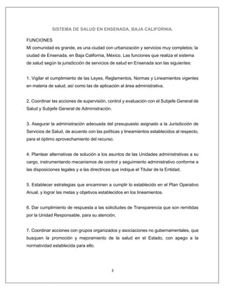 3
SISTEMA DE SALUD EN ENSENADA, BAJA CALIFORNIA.
FUNCIONES
Mi comunidad es grande, es una ciudad con urbanización y servicios muy completos; la
ciudad de Ensenada, en Baja California, México. Las funciones que realiza el sistema
de salud según la jurisdicción de servicios de salud en Ensenada son las siguientes:
1. Vigilar el cumplimiento de las Leyes, Reglamentos, Normas y Lineamientos vigentes
en materia de salud, así como las de aplicación al área administrativa.
2. Coordinar las acciones de supervisión, control y evaluación con el Subjefe General de
Salud y Subjefe General de Administración.
3. Asegurar la administración adecuada del presupuesto asignado a la Jurisdicción de
Servicios de Salud, de acuerdo con las políticas y lineamientos establecidos al respecto,
para el óptimo aprovechamiento del recurso.
4. Plantear alternativas de solución a los asuntos de las Unidades administrativas a su
cargo, instrumentando mecanismos de control y seguimiento administrativo conforme a
las disposiciones legales y a las directrices que indique el Titular de la Entidad.
5. Establecer estrategias que encaminen a cumplir lo establecido en el Plan Operativo
Anual, y lograr las metas y objetivos establecidos en los lineamientos.
6. Dar cumplimiento de respuesta a las solicitudes de Transparencia que son remitidas
por la Unidad Responsable, para su atención.
7. Coordinar acciones con grupos organizados y asociaciones no gubernamentales, que
busquen la promoción y mejoramiento de la salud en el Estado, con apego a la
normatividad establecida para ello.
 