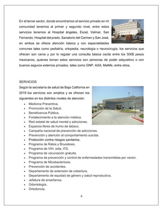 6
En el tercer sector, donde encontramos el servicio privado en mi
comunidad tenemos al primer y segundo nivel, entre estos
servicios tenemos al Hospital ángeles, Excel, Velmar, San
Fernando, Hospital del prado, Sanatorio del Carmen y San José,
en ambos se ofrece atención básica y con especialidades
comunes tales como pediatría, ortopedia, neurología o neurocirugía, los servicios que
ofrecen son caros y por lo regular una consulta básica oscila entre los 500$ pesos
mexicanos, quienes toman estos servicios son personas de poder adquisitivo o con
buenos seguros externos privados, tales como GNP, AXA, Metlife, entre otros.
SERVICIOS
Según la secretaría de salud de Baja California en
2019 los servicios son amplios y se ofrecen los
siguientes en los distintos niveles de atención:
• Medicina Preventiva.
• Promoción de la Salud.
• Beneficencia Pública.
• Fortalecimiento a la atención médica.
• Red estatal de salud mental y adicciones.
• Espacios libres de humo de tabaco.
• Campaña nacional de prevención de adicciones.
• Prevención y atención al comportamiento suicida.
• Protección contra riesgos sanitarios.
• Programa de Rabia y Brucelosis.
• Programa de VIH, sida, ITS.
• Programa de vacunación gratuita.
• Programa de prevención y control de enfermedades transmitidas por vector.
• Programa de Micobacteriosis.
• Prevención de accidentes.
• Departamento de extensión de cobertura.
• Departamento de equidad de género y salud reproductiva.
• Jefatura de enseñanza.
• Odontología.
• Ortodoncia.
 