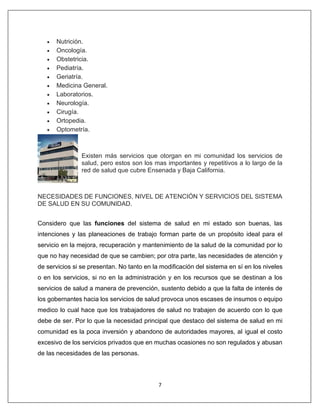7
• Nutrición.
• Oncología.
• Obstetricia.
• Pediatría.
• Geriatría.
• Medicina General.
• Laboratorios.
• Neurología.
• Cirugía.
• Ortopedia.
• Optometría.
Existen más servicios que otorgan en mi comunidad los servicios de
salud, pero estos son los mas importantes y repetitivos a lo largo de la
red de salud que cubre Ensenada y Baja California.
NECESIDADES DE FUNCIONES, NIVEL DE ATENCIÓN Y SERVICIOS DEL SISTEMA
DE SALUD EN SU COMUNIDAD.
Considero que las funciones del sistema de salud en mi estado son buenas, las
intenciones y las planeaciones de trabajo forman parte de un propósito ideal para el
servicio en la mejora, recuperación y mantenimiento de la salud de la comunidad por lo
que no hay necesidad de que se cambien; por otra parte, las necesidades de atención y
de servicios si se presentan. No tanto en la modificación del sistema en sí en los niveles
o en los servicios, si no en la administración y en los recursos que se destinan a los
servicios de salud a manera de prevención, sustento debido a que la falta de interés de
los gobernantes hacia los servicios de salud provoca unos escases de insumos o equipo
medico lo cual hace que los trabajadores de salud no trabajen de acuerdo con lo que
debe de ser. Por lo que la necesidad principal que destaco del sistema de salud en mi
comunidad es la poca inversión y abandono de autoridades mayores, al igual el costo
excesivo de los servicios privados que en muchas ocasiones no son regulados y abusan
de las necesidades de las personas.
 