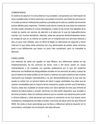 8
COMENTARIOS
El sistema de salud en mi comunidad es muy completo, comparando con información de
otras ciudades este no tiene carencias y se pueden encontrar casi todos los servicios en
mi ciudad ya sea en instituciones publicas o privadas por lo solo es cuestión de encontrar
puntos débiles para mejorarse. También pude darme cuenta de que todos los sistemas
de salud están ubicados en zonas estratégicas y hasta en las zonas mas alejadas de la
ciudad se cuenta con servicio de atención a la salud por lo que los bajacalifornianos
cuentan con muchos beneficios. Además, todas las personas derechohabientes tienen
la ventaja de que en su colonia se cuente con un hospital para sus servicios básicos y
otro un poco más retirado, pero no difícil de llegar en atenciones de segundo y tercer
nivel por lo que todas estas personas son muy afortunadas de poseer estos servicios
pese a sus deficiencias que hacen un poco más complicado, pero no imposible la
atención.
CONCLUSIÓN
Los sistemas de salud son iguales en todo México, sus diferencias radican en las
implementaciones de los servicios de tercer nivel o del tercer sector en zonas
metropolitanas o de ciudades con grandes poblaciones por lo que ahí podemos
diferenciar con facilidad las desigualdades sociales en los servicios de salud, a pesar de
que el sistema de salud publico es tan bueno y extenso con gran cobertura hay muchos
mexicanos que trabajan informalmente y no son derechohabientes por lo que solo les
queda no contar con un servicio básico de salud o pagar cantidades muy altas que se
vuelven incosteables para la mayoría de los mexicanos; puedo concluir que Ensenada y
Tijuana, estas dos ciudades en donde radico son claro ejemplo de todo que enfrente el
sistema de salud publico y privado, personas con alto poder adquisitivo que acceden a
servicios privados, otras con pobreza extrema que no cuentan con solvencia para acudir
a clínicas básicas y otras personas que aunque su economía no es muy buena como
ciudadanos y trabajadores formales acceden a servicios de salud como los que ofrece el
IMSS. Sin duda un buen aprendizaje que me llevo a reflexionar sobre la situación en mi
comunidad y contrastar con la situación del resto del país.
 