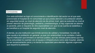 Conclusiones:
Con esta actividad se logro el conocimiento e identificación del sector en el que esta
posicionado el hospital de mi comunidad ya que presta atención a la población abierta
sin seguridad social, su nivel de atención es de primer nivel pero se extendió su nivel al
prestar atención de ginecología, pediatría y anestesiología, si hay urgencias se atiende
al paciente, pero si requiere de otra especialidad con que no se cuenta se estabiliza y
se transfiere a un hospital de segundo nivel de atención.
A demás, es una institución que brinda servicio de calidad y honestidad, ha sido de
gran ayuda a la población en general, ya que con anterioridad no se contaba o había
alguna institución que brindara un servicio publico, aun las clínicas particulares que hay
en la comunidad no cuentan con el equipo e infraestructura como este hospital, además
de ser excesivamente caros y no tenían la capacidad para atender algunas urgencias
que requería la población.
 