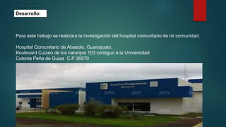 Desarrollo:
Para este trabajo se realizara la investigación del hospital comunitario de mi comunidad.
Hospital Comunitario de Abasolo, Guanajuato.
Boulevard Cuizeo de los naranjos 103 contiguo a la Universidad
Colonia Peña de Guiza C.P 36970
 