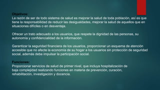Objetivos:
La razón de ser de todo sistema de salud es mejorar la salud de toda población, así es que
tiene la responsabilidad de reducir las desigualdades, mejorar la salud de aquellos que en
situaciones difíciles o en desventaja.
Ofrecer un trato adecuado a los usuarios, que respete la dignidad de las personas, su
autonomía y confidencialidad de la información.
Garantizar la seguridad financiera de los usuarios, proporcionar un esquema de atención
accesible que no afecte la economía de su hogar a los usuarios sin protección de seguridad
social, además debe impulsar la participación social.
Funciones:
Proporcionar servicios de salud de primer nivel, que incluya hospitalización de
baja complejidad realizando funciones en materia de prevención, curación,
rehabilitación, investigación y docencia.
 