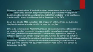 El hospital comunitario de Abasolo Guanajuato se encuentra ubicado en el Segundo
Sector ya que brida atención a la población abierta que no cuenta con seguridad
Social; atiende a personas con el programa IMSS Oportunidades y a los no afiliados,
cuenta con 20 camas censables con índice de ocupación del 74%.
En un mes atendió 1400 consultas y 250 cirugías en un bimestre de las cuales las
cirugías de cesárea acumulan el 40% de todas las cirugías.
El hospital comunitario de Abasolo Guanajuato es una institución que otorga servicios
de consulta familiar, prevención como vacunación, campañas de prevención de
adiciones, prevención de enfermedades como diabetes, hipertensión, obesidad y
detección oportuna de cáncer, osteoporosis etc.. Además del servicio de salud de
Primer Nivel ampliando la atención estratégica de las especialidades de Ginecologia-
obstetricia y pediatría, incluyendo la atención de anestesiología para los mismos
fines que como conjunto y en equipo brindan desde hace 5 años, esto por que su
tamaño que es de TIII.
 