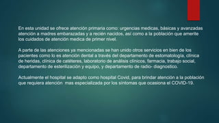 En esta unidad se ofrece atención primaria como: urgencias medicas, básicas y avanzadas
atención a madres embarazadas y a recién nacidos, así como a la población que amerite
los cuidados de atención medica de primer nivel.
A parte de las atenciones ya mencionadas se han unido otros servicios en bien de los
pacientes como lo es atención dental a través del departamento de estomatología, clínica
de heridas, clínica de catéteres, laboratorio de análisis clínicos, farmacia, trabajo social,
departamento de esterilización y equipo, y departamento de radio- diagnostico.
Actualmente el hospital se adapto como hospital Covid, para brindar atención a la población
que requiera atención mas especializada por los síntomas que ocasiona el COVID-19.
 