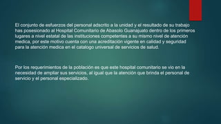 El conjunto de esfuerzos del personal adscrito a la unidad y el resultado de su trabajo
has posesionado al Hospital Comunitario de Abasolo Guanajuato dentro de los primeros
lugares a nivel estatal de las instituciones competentes a su mismo nivel de atención
medica, por este motivo cuenta con una acreditación vigente en calidad y seguridad
para la atención medica en el catalogo universal de servicios de salud.
Por los requerimientos de la población es que este hospital comunitario se vio en la
necesidad de ampliar sus servicios, al igual que la atención que brinda el personal de
servicio y el personal especializado.
 