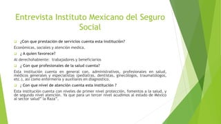 Entrevista Instituto Mexicano del Seguro
Social
 ¿Con que prestación de servicios cuenta esta institución?
Económicas, sociales y atención medica.
 ¿ A quien favorece?
Al derechohabiente: trabajadores y beneficiarios
 ¿ Con que profesionales de la salud cuenta?
Esta institución cuenta en general con, administrativos, profesionales en salud,
médicos generales y especialistas (pediatras, dentistas, ginecólogos, traumatólogos,
etc.), así como enfermería y auxiliares en diagnostico.
 ¿ Con que nivel de atención cuenta esta institución ?
Esta institución cuenta con niveles de primer nivel protección, fomentos a la salud, y
de segundo nivel atención. Ya que para un tercer nivel acudimos al estado de México
al sector salud” la Raza”.
 