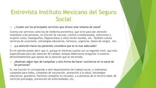 Entrevista Instituto Mexicano del Seguro
Social
 ¿ Cuales son los principales servicios que ofrece este sistema de salud?
Cuenta con servicios como los de medicina preventiva, que sirve para dar atención
inmediata a las personas, en función de vacunas, control a embarazadas, atenciones a
mujeres como: mastografías, Papanicolaou y niños recién nacidos, etc. También cuenta
servicios de curaciones, estrategias educativas, farmacia, urgencias, banco de sangre, etc.
 ¿La atención hacia los pacientes considera que es la mas adecuada?
En mi opinión puedo decir que si, porque el instituto cuenta con un segundo nivel, que esta
especializado para dar atención de calidad. Aunque deberíamos preguntar a nuestros
derechohabientes que opinan de la atención que se les brinda.
 ¿Realizan algún tipo de campañas u otra forma de hacer conciencia en la salud de
las personas?
Si, esa función le corresponde a este departamento de trabajo social, y realizamos
campañas para todos, campañas de vacunación, promoción a la salud, estrategias
educativas, guardería, hacemos campañas en escuelas, y a personas de la tercera edad, de
nutrición psicología, prevención de enfermedades, etc.
 