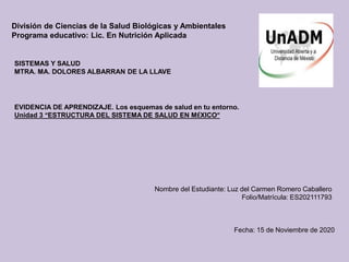 División de Ciencias de la Salud Biológicas y Ambientales
Programa educativo: Lic. En Nutrición Aplicada
SISTEMAS Y SALUD
MTRA. MA. DOLORES ALBARRAN DE LA LLAVE
EVIDENCIA DE APRENDIZAJE. Los esquemas de salud en tu entorno.
Unidad 3 “ESTRUCTURA DEL SISTEMA DE SALUD EN MÉXICO”
Nombre del Estudiante: Luz del Carmen Romero Caballero
Folio/Matrícula: ES202111793
Fecha: 15 de Noviembre de 2020
 