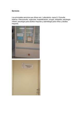Servicios
Los principales servicios que ofrece son: Laboratorio, rayos X, Consulta
externa, interconsulta, urgencias, hospitalización, cirugía, ortopedia, psicología
infantil, psicología para adultos mayores y odontología para niños y adultos
mayores.
 