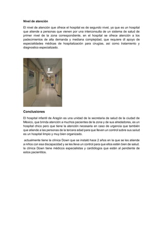 Nivel de atención
El nivel de atención que ofrece el hospital es de segundo nivel, ya que es un hospital
que atiende a personas que vienen por una interconsulta de un sistema de salud de
primer nivel de la zona correspondiente, en el hospital se ofrece atención a los
padecimientos de alta demanda y mediana complejidad, que requiere dl apoyo de
especialidades médicas de hospitalización para cirugías, así como tratamiento y
diagnostico especializado.
Conclusiones
El hospital infantil de Aragón es una unidad de la secretaria de salud de la ciudad de
México, que brinda atención a muchos pacientes de la zona y de sus alrededores, es un
hospital chico pero que tiene la atención necesaria en caso de urgencia que también
que atiende a las personas de la tercera edad para que lleven un control sobre sus salud
es un hospital limpio y muy bien organizado.
actualmente tiene la clínica Down que se instaló hace 2 años en la que se les atiende
a niños con esa discapacidad y se les lleva un control para que ellos estén bien de salud.
la clínica Down tiene médicos especialistas y cardiólogos que están al pendiente de
estos pacientitos.
 