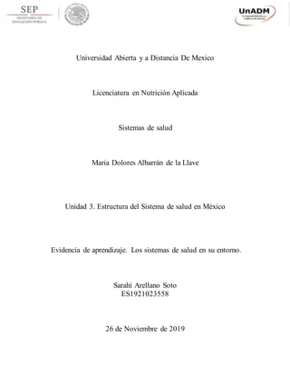 Universidad Abierta y a Distancia De Mexico
Licenciatura en Nutrición Aplicada
Sistemas de salud
Maria Dolores Albarrán de la Llave
Unidad 3. Estructura del Sistema de salud en México
Evidencia de aprendizaje. Los sistemas de salud en su entorno.
Sarahí Arellano Soto
ES1921023558
26 de Noviembre de 2019
 