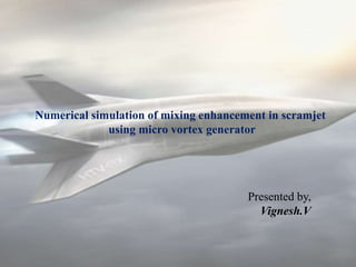 Presented by,
Vignesh.V
Numerical simulation of mixing enhancement in scramjet
using micro vortex generator
 