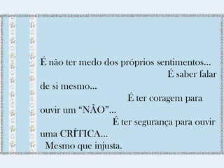 É não ter medo dos próprios sentimentos... 
É saber falar 
de si mesmo... 
É ter coragem para 
ouvir um “NÃO”... 
É ter segurança para ouvir 
uma CRÍTICA... 
Mesmo que injusta. 
 
