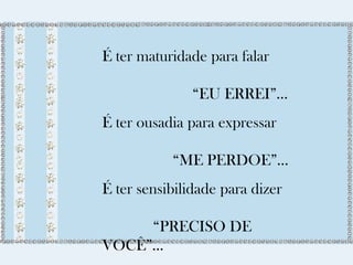 É ter maturidade para falar 
“EU ERREI”... 
É ter ousadia para expressar 
“ME PERDOE”... 
É ter sensibilidade para dizer 
“PRECISO DE 
VOCÊ”... 
É ter capacidade de dizer 
 