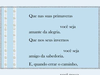 Que nas suas primaveras 
você seja 
amante da alegria. 
Que nos seus invernos 
você seja 
amigo da sabedoria. 
E, quando errar o caminho, 
você possa 
 