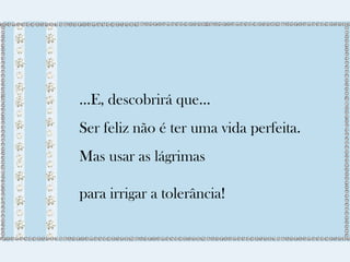 ...E, descobrirá que... 
Ser feliz não é ter uma vida perfeita. 
Mas usar as lágrimas 
para irrigar a tolerância! 
 