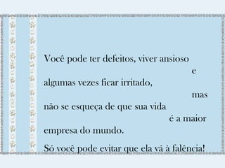 Você pode ter defeitos, viver ansioso 
e 
algumas vezes ficar irritado, 
mas 
não se esqueça de que sua vida 
é a maior 
empresa do mundo. 
Só você pode evitar que ela vá à falência! 
 