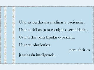 Usar as perdas para refinar a paciência... 
Usar as falhas para esculpir a serenidade... 
Usar a dor para lapidar o prazer... 
Usar os obstáculos 
para abrir as 
janelas da inteligência... 
 