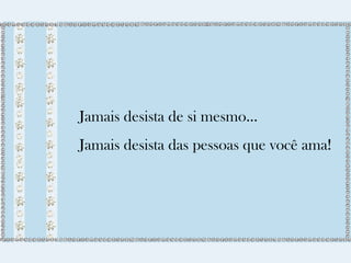 Jamais desista de si mesmo... 
Jamais desista das pessoas que você ama! 
 