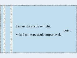 Jamais desista de ser feliz, 
pois a 
vida é um espetáculo imperdível... 
 
