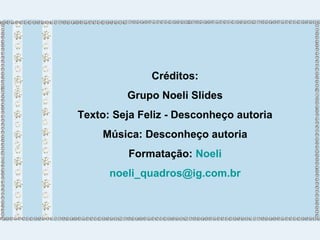Créditos: 
Grupo Noeli Slides 
Texto: Seja Feliz - Desconheço autoria 
Música: Desconheço autoria 
Formatação: Noeli 
noeli_quadros@ig.com.br 
