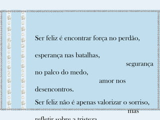 Ser feliz é encontrar força no perdão, 
esperança nas batalhas, 
segurança 
no palco do medo, 
amor nos 
desencontros. 
Ser feliz não é apenas valorizar o sorriso, 
mas 
refletir sobre a tristeza. 
 