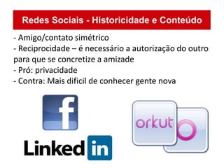 - Amigo/contato simétrico
- Reciprocidade – é necessário a autorização do outro
para que se concretize a amizade
- Pró: privacidade
- Contra: Mais dificil de conhecer gente nova
 