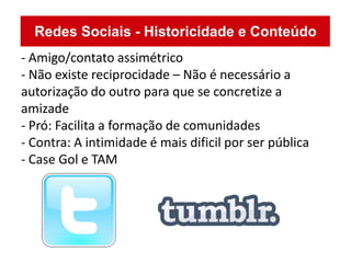 - Amigo/contato assimétrico
- Não existe reciprocidade – Não é necessário a
autorização do outro para que se concretize a
amizade
- Pró: Facilita a formação de comunidades
- Contra: A intimidade é mais dificil por ser pública
- Case Gol e TAM
 