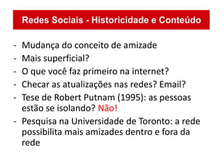 - Mudança do conceito de amizade
- Mais superficial?
- O que você faz primeiro na internet?
- Checar as atualizações nas redes? Email?
- Tese de Robert Putnam (1995): as pessoas
  estão se isolando? Não!
- Pesquisa na Universidade de Toronto: a rede
  possibilita mais amizades dentro e fora da
  rede
 