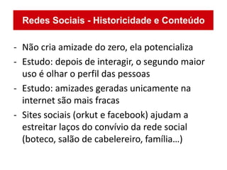 - Não cria amizade do zero, ela potencializa
- Estudo: depois de interagir, o segundo maior
  uso é olhar o perfil das pessoas
- Estudo: amizades geradas unicamente na
  internet são mais fracas
- Sites sociais (orkut e facebook) ajudam a
  estreitar laços do convívio da rede social
  (boteco, salão de cabelereiro, família…)
 