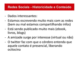- Dados interessantes:
- Estamos escrevendo muito mais com as redes
  (bem ou mal estamos compartilhando infos)
- Está sendo publicado muito mais (ebook,
  livros, blogs)
- A amizade surge por interesse (virtual ou não)
- O twitter faz com que o cérebro entenda que
  aquele contato é presencial, liberando
  ocitocina
 