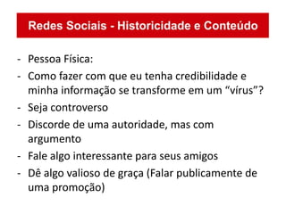 - Pessoa Física:
- Como fazer com que eu tenha credibilidade e
  minha informação se transforme em um “vírus”?
- Seja controverso
- Discorde de uma autoridade, mas com
  argumento
- Fale algo interessante para seus amigos
- Dê algo valioso de graça (Falar publicamente de
  uma promoção)
 