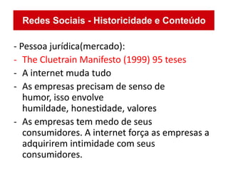 - Pessoa jurídica(mercado):
- The Cluetrain Manifesto (1999) 95 teses
- A internet muda tudo
- As empresas precisam de senso de
   humor, isso envolve
   humildade, honestidade, valores
- As empresas tem medo de seus
   consumidores. A internet força as empresas a
   adquirirem intimidade com seus
   consumidores.
 
