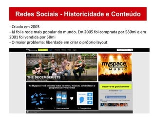 - Criado em 2003
- Já foi a rede mais popular do mundo. Em 2005 foi comprada por 580mi e em
2001 foi vendida por 58mi
- O maior problema: liberdade em criar o próprio layout
 