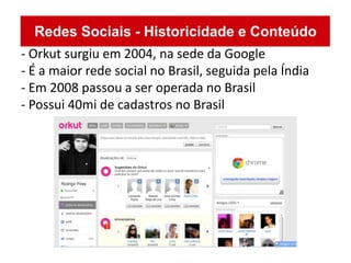 - Orkut surgiu em 2004, na sede da Google
- É a maior rede social no Brasil, seguida pela Índia
- Em 2008 passou a ser operada no Brasil
- Possui 40mi de cadastros no Brasil
 