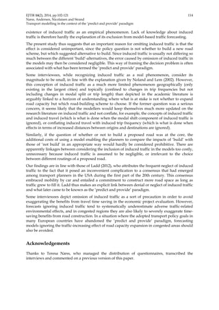 EJTIR 14(2), 2014, pp.102-121 114 
Næss, Andersen, Nicolaisen and Strand 
Transport modelling in the context of the ‘predict and provide’ paradigm 
existence of induced traffic as an empirical phenomenon. Lack of knowledge about induced 
traffic is therefore hardly the explanation of its exclusion from model-based traffic forecasting. 
The present study thus suggests that an important reason for omitting induced traffic is that the 
effect is considered unimportant, since the policy question is not whether to build a new road 
scheme, but which suggested alternative to build. Since induced traffic is usually not differing so 
much between the different ‘build’-alternatives, the error caused by omission of induced traffic in 
the models may then be considered negligible. This way of framing the decision problem is often 
associated with what has been termed the ‘predict and provide’ paradigm. 
Some interviewees, while recognizing induced traffic as a real phenomenon, consider its 
magnitude to be small, in line with the explanation given by Noland and Lem (2002). However, 
this conception of induced traffic as a much more limited phenomenon geographically (only 
existing in the largest cities) and topically (confined to changes in trip frequencies but not 
including changes in modal split or trip length) than depicted in the academic literature is 
arguably linked to a horizon of understanding where what is at stake is not whether to expand 
road capacity but which road-building scheme to choose. If the former question was a serious 
concern, it seems likely that the modellers would keep themselves much more updated on the 
research literature on induced traffic and not conflate, for example, the concepts of induced traffic 
and induced travel (which is what is done when the modal shift component of induced traffic is 
ignored), or conflating induced travel with induced trip frequency (which is what is done when 
effects in terms of increased distances between origins and destinations are ignored). 
Similarly, if the question of whether or not to build a proposed road was at the core, the 
additional costs of using a model enabling the planners to compare the impacts of ‘build’ with 
those of ‘not build’ in an appropriate way would hardly be considered prohibitive. There are 
apparently linkages between considering the inclusion of induced traffic in the models too costly, 
unnecessary because induced traffic is assumed to be negligible, or irrelevant to the choice 
between different routings of a proposed road. 
Our findings are in line with those of Ladd (2012), who attributes the frequent neglect of induced 
traffic to the fact that it posed an inconvenient complication to a consensus that had emerged 
among transport planners in the USA during the first part of the 20th century. This consensus 
embraced mobility by car and entailed a commitment to construct more road space as long as 
traffic grew to fill it. Ladd thus makes an explicit link between denial or neglect of induced traffic 
and what later came to be known as the ‘predict and provide’ paradigm. 
Some interviewees depict omission of induced traffic as a sort of precaution in order to avoid 
exaggerating the benefits from travel time saving in the economic project evaluation. However, 
forecasts ignoring induced traffic tend to systematically underestimate adverse traffic-related 
environmental effects, and in congested regions they are also likely to severely exaggerate time-saving 
benefits from road construction. In a situation where the adopted transport policy goals in 
many European countries have abandoned the ‘predict and provide’ paradigm, forecasting 
models ignoring the traffic-increasing effect of road capacity expansion in congested areas should 
also be avoided. 
Acknowledgements 
Thanks to Teresa Næss, who managed the distribution of questionnaires, transcribed the 
interviews and commented on a previous version of this paper. 
 
