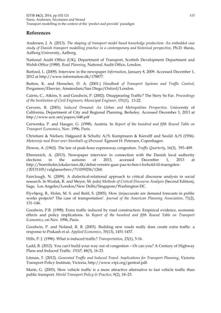 EJTIR 14(2), 2014, pp.102-121 115 
Næss, Andersen, Nicolaisen and Strand 
Transport modelling in the context of the ‘predict and provide’ paradigm 
References 
Andersen, J. A. (2013). The shaping of transport model based knowledge production: An embedded case 
study of Danish transport modelling practice in a contemporary and historical perspective, Ph.D. thesis, 
Aalborg University, Aalborg. 
National Audit Office (UK), Department of Transport, Scottish Development Department and 
Welsh Office (1988). Road Planning, National Audit Office, London. 
Barfoed, L. (2009). Interview in the newspaper Information, January 8, 2009. Accessed December 1, 
2012 at http://www.information.dk/178877. 
Button, K. and Henscher, D. A. (2001.) Handbook of Transport Systems and Traffic Control, 
Pergamon/Elsevier, Amsterdam/San Diego/Oxford/London. 
Cairns, C., Atkins, S. and Goodwin, P. (2002). Disappearing Traffic? The Story So Far. Proceedings 
of the Institution of Civil Engineers; Municipal Engineer, 151(1), 13-22. 
Cervero, R. (2001). Induced Demand: An Urban and Metropolitan Perspective. University of 
California, Department of City and Regional Planning, Berkeley. Accessed December 1, 2013 at 
http://www.uctc.net/papers/648.pdf 
Cerwenka, P. and Hauger, G. (1998). Austria. In Report of the hundred and fifth Round Table on 
Transport Economics, Nov. 1996, Paris. 
Christiani & Nielsen; Højgaard & Schultz A/S; Kampmann & Kierulff and Saxild A/S (1936). 
Motorveje med Broer over Storebælt og Øresund. Egmont H. Petersen, Copenhagen. 
Downs, A. (1962). The law of peak-hour expressway congestion. Traffic Quarterly, 16(3), 393–409. 
Ehrenreich, A. (2013). Newspaper interview in connection with the Danish local authority 
elections in the autumn of 2013, accessed December 1, 2013 at 
http://hoersholm.lokalavisen.dk/debat-venstre-gaar-paa-to-ben-i-forhold-til-traengslen- 
/20131105/valglaeserbrev/711059256/1260. 
Fairclough, N. (2009). A dialectical-relational approach to critical discourse analysis in social 
research. In Wodak, R. and Meyer, M. (eds) Methods of Critical Discourse Analysis (Second Edition), 
Sage, Los Angeles/London/New Delhi/Singapore/Washington DC. 
Flyvbjerg, B., Holm, M. S. and Buhl, S. (2005). How (in)accurate are demand forecasts in public 
works projects? The case of transportation’. Journal of the American Planning Association, 71(2), 
131–146. 
Goodwin, P.B. (1998). Extra traffic induced by road construction: Empirical evidence, economic 
effects and policy implications. In Report of the hundred and fifth Round Table on Transport 
Economics, on Nov. 1996, Paris. 
Goodwin, P. and Noland, R. B. (2003). Building new roads really does create extra traffic: a 
response to Prakash et al. Applied Economics, 35(13), 1451-1457. 
Hills, P. J. (1996). What is induced traffic? Transportation, 23(1), 5-16. 
Ladd, B. (2012). You can't build your way out of congestion – Or can you? A Century of Highway 
Plans and Induced Traffic. DISP, 48(3), 16-23. 
Litman, T. (2012). Generated Traffic and Induced Travel. Implications for Transport Planning, Victoria 
Transport Policy Institute, Victoria, http://www.vtpi.org/gentraf.pdf. 
Marte, G. (2003). Slow vehicle traffic is a more attractive alternative to fast vehicle traffic than 
public transport. World Transport Policy & Practice, 9(2), 18–23. 
 