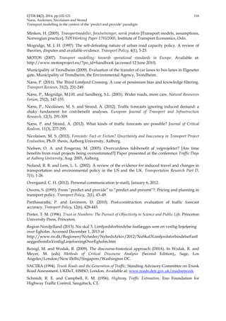 EJTIR 14(2), 2014, pp.102-121 116 
Næss, Andersen, Nicolaisen and Strand 
Transport modelling in the context of the ‘predict and provide’ paradigm 
Minken, H. (2005). Transportmodeller, forutsetninger, norsk praksis [Transport models, assumptions, 
Norwegian practice], TØI Working Paper 1793/2005, Institute of Transport Economics, Oslo. 
Mogridge, M. J. H. (1997). The self-defeating nature of urban road capacity policy. A review of 
theories, disputes and available evidence. Transport Policy, 4(1), 5-23. 
MOTOS (2007). Transport modelling: towards operational standards in Europe. Available at: 
http://www.motosproject.eu/?po_id=handbook (accessed 12 June 2010). 
Municipality of Trondheim (2009). Evaluation of the transfer of car lanes to bus lanes in Elgeseter 
gate, Municipality of Trondheim, the Environmental Agency, Trondheim. 
Næss, P. (2011). The Third Limfjord Crossing. A case of pessimism bias and knowledge filtering. 
Transport Reviews, 31(2), 231-249. 
Næss, P., Mogridge, M.J.H. and Sandberg, S.L. (2001). Wider roads, more cars. Natural Resources 
Forum, 25(2), 147-155. 
Næss, P., Nicolaisen, M. S. and Strand, A. (2012). Traffic forecasts ignoring induced demand: a 
shaky fundament for cost-benefit analyses. European Journal of Transport and Infrastructure 
Research, 12(3), 291-309. 
Næss, P. and Strand, A. (2012). What kinds of traffic forecasts are possible? Journal of Critical 
Realism, 11(3), 277-295. 
Nicolaisen, M. S. (2012). Forecasts: Fact or Fiction? Uncertainty and Inaccuracy in Transport Project 
Evaluation, Ph.D. thesis, Aalborg University, Aalborg. 
Nielsen, O. A. and Fosgerau, M. (2005). Overvurderes tidsbenefit af vejprojekter? [Are time 
benefits from road projects being overestimated?] Paper presented at the conference Traffic Days 
at Aalborg University, Aug. 2005, Aalborg. 
Noland, R. B. and Lem, L. L. (2002). A review of the evidence for induced travel and changes in 
transportation and environmental policy in the US and the UK. Transportation Research Part D, 
7(1), 1-26. 
Overgaard, C. H. (2012). Personal communication (e-mail), January 6, 2012. 
Owens, S. (1995). From “predict and provide” to “predict and prevent”?: Pricing and planning in 
transport policy. Transport Policy, 2(1), 43–49. 
Parthasarathi, P. and Levinson, D. (2010). Post-construction evaluation of traffic forecast 
accuracy. Transport Policy, 12(6), 428-443. 
Porter, T. M. (1996). Trust in Numbers: The Pursuit of Objectivity in Science and Public Life. Princeton 
University Press, Princeton. 
Region Nordjylland (2013). Nu skal 3. Limfjordsforbindelse fastlægges som en vestlig linjeføring 
over Egholm. Accessed December 1, 2013 at 
http://www.rn.dk/Regionen/Nyheder/NyhedsArkiv/2012/NuSkal3LimfjordsforbindelseFastl 
aeggesSomEnVestligLinjefoeringOverEgholm.htm 
Reisigl, M. and Wodak, R. (2009). The discourse-historical approach (DHA). In Wodak. R. and 
Meyer, M. (eds) Methods of Critical Discourse Analysis (Second Edition),, Sage, Los 
Angeles/London/New Delhi/Singapore/Washington DC. 
SACTRA (1994). Trunk Roads and the Generation of Traffic, Standing Advisory Committee on Trunk 
Road Assessment. UKDoT, HMSO, London. Available at: www.roads.detr.gov.uk/roadnetwork. 
Schmidt, R. E. and Campbell, E. M. (1956). Highway Traffic Estimation. Eno Foundation for 
Highway Traffic Control, Saugatuck, CT. 
 