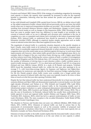 EJTIR 14(2), 2014, pp.102-121 103 
Næss, Andersen, Nicolaisen and Strand 
Transport modelling in the context of the ‘predict and provide’ paradigm 
Goodwin and Noland, 2003; Litman 2012). If the strategy of combatting congestion by increasing 
road capacity is chosen, the capacity must repeatedly be increased in order for the expected 
benefits to materialize, following what has been termed the ‘predict and provide’ approach 
(Owens, 1995). 
In line with Schmidt and Campbell (1956, quoted from Cervero, 2001:4), we define induced traffic 
as ‘the added component of traffic volume which did not previously exist in any form, but which 
results when new or improved transportation facilities are provided’. This includes vehicle traffic 
resulting from increased distances between origins and destinations, changes in travel routes, 
changes in travel modes as well as changes in trip frequencies (Hills, 1996). Diverting of traffic 
from one route to another (apart from any difference in route length) is not included in the 
concept of induced traffic as we use it, although such diversion may contribute to the rise of 
congestion on a new or expanded road scheme and is included in the notion of generated traffic 
(Litman, 2012). Induced traffic as understood here should be measured in terms of vehicle 
kilometres travelled (VMT), although in empirical studies simpler approaches such as traffic 
counts at selected screen-lines have often been applied (Cervero, ibid.) 
The magnitude of induced traffic in a particular situation depends on the specific situation at 
hand. Usually, more traffic tends to be induced by road capacity increases in congested areas 
where there is considerable suppressed demand (typically in urban contexts) than in areas where 
congestion does not at the outset make up any deterrent against driving (e.g. in rural areas). Road 
improvements will, however, often induce traffic growth also in non-congested areas; this is, for 
example, likely to happen if the new road allows faster driving (e.g. with a higher speed limit) 
and thus reduces travel time. Reflecting the various contexts at hand, a number of investigations 
in the United Kingdom and the USA indicate that a 10% increase in road capacity (measured in 
the number of kilometres of driving lanes in each direction within a traffic corridor) seems to 
result in traffic increases of around 3 – 5% in a short term and between 5 and 10% in a long term 
(Noland and Lem, 2002:16; Litman, 2012:9). In a study of 45 Danish road projects, Twitchett 
(2013) found the immediate induced traffic (i.e. within the first year after opening) to be on 
average 9 %, with lower-than-average figures for bypasses and highways and higher-than-average 
figures for motorways and especially for fixed-link motorway bridges replacing ferries. 
For the few Danish projects where traffic counts were available over a longer period after 
opening, the amount of induced traffic after four years was typically found to be twice or three 
times as much as in the first year after opening (Twitchett, ibid). 
Despite the fact that induced traffic has been understood theoretically for at least one-and-a-half 
centuries (Schram and Hjort 1840) and demonstrated empirically in several studies over the latest 
eight decades (Christiani and Nielsen et al. 1936; Schmidt and Campbell 1956; Ladd 2012), 
disregard or severe underestimation of induced traffic in the forecasting models used in 
infrastructure project evaluation is a quite widespread phenomenon internationally (Button and 
Henscher, 2001; Marte, 2003; Goodwin and Noland, 2003; MOTOS, 2007; Litman, 2012). This is 
also the case in Scandinavia. In Denmark, induced traffic has usually been underestimated or 
totally ignored in local and regional traffic models (Nielsen and Fosgerau 2005; Næss, 2011; 
Twitchett, 2013; Andersen, 2013), which has led to a general underestimation of traffic on new 
roads (Nicolaisen, 2012). The main exception is the so-called Ørestadens Trafik Model (OTM), 
covering the Greater Copenhagen Area. 
The situation in Norway and Sweden does not seem very different (Minken, 2005; Welde and 
Odeck, 2011; UNITE, 2011). Omission of induced traffic can lead to serious bias in the 
assessments of environmental impacts as well as the economic viability of proposed road 
projects, especially in situations where there is a latent demand for more road capacity (for an 
illustrative example, see Næss, Strand and Nicolaisen, 2012). 
Omission of induced traffic in the traffic models implies that the forecasted traffic volume will be 
the same for the road-building alternatives as in the case where no new capacity is added. 
 