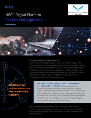 NEC’s Digital Platform
For Federal Agencies
NEC National Security Systems (NSS)
provides digital identification solutions enhanced by artificial intelligence (AI)
and machine learning (ML) technologies to, Homeland Security, Intelligence, Federal
Judicial and Law Enforcement and Military agencies. We develop and deploy digital
identification ecosystems for access control, identity verification, border control,
and transportation security, among other applications. NEC NSS is here to support
agencies that face tight budgets, waning personnel resources, obsolete
technologies, and increasing performance demands.
NSS tailors your
solution, accelerates
time to operational
capability
Now, more than ever, agencies look to technology as a
cost-effective force-multiplier. As agency operations and
responsibilities change and evolve, our solution architects, system
engineers, and laboratory scientists constantly work to develop solutions
for federal agencies’ now, next, and after-next operational requirements.
At the onset of COVID-19, we rapidly responded to government agencies
and public needs with contactless technologies that support hygienic
interactions while maintaining safety and security.
NEC NSS remains the government’s visionary technology partner: Today we
provide a platform that aggregates, expands, and enhances systems capabilities
into a multifunctional digital ecosystem designed to support current and future
federal operations.
 